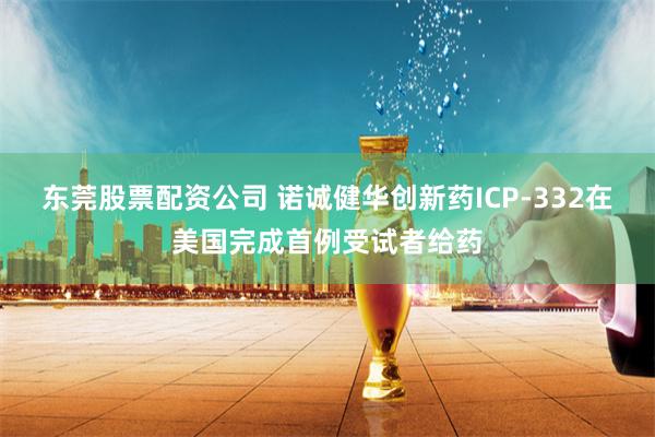 东莞股票配资公司 诺诚健华创新药ICP-332在美国完成首例受试者给药