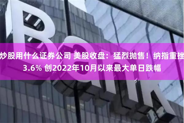 炒股用什么证券公司 美股收盘：猛烈抛售！纳指重挫3.6% 创2022年10月以来最大单日跌幅