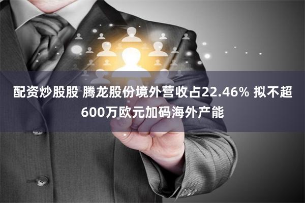 配资炒股股 腾龙股份境外营收占22.46% 拟不超600万欧元加码海外产能