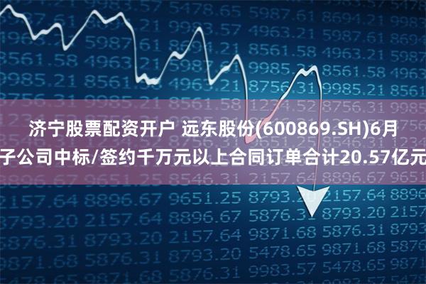 济宁股票配资开户 远东股份(600869.SH)6月子公司中标/签约千万元以上合同订单合计20.57亿元