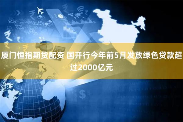 厦门恒指期货配资 国开行今年前5月发放绿色贷款超过2000亿元