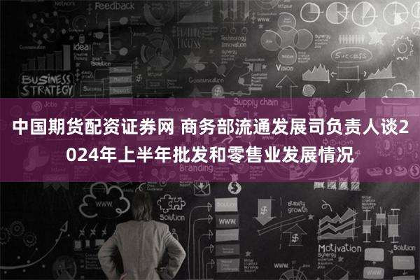 中国期货配资证券网 商务部流通发展司负责人谈2024年上半年批发和零售业发展情况