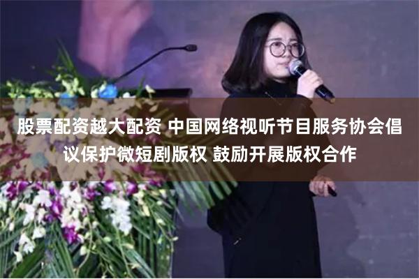 股票配资越大配资 中国网络视听节目服务协会倡议保护微短剧版权 鼓励开展版权合作