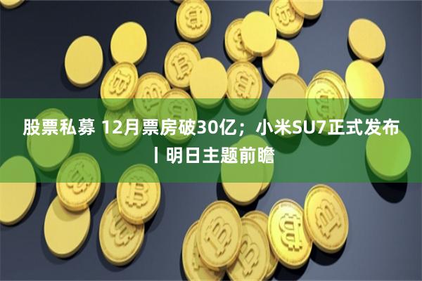 股票私募 12月票房破30亿；小米SU7正式发布丨明日主题前瞻