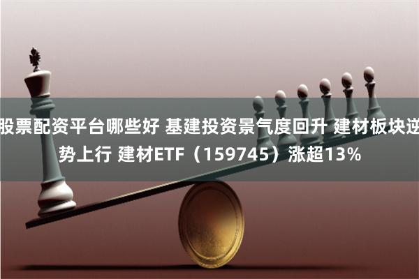 股票配资平台哪些好 基建投资景气度回升 建材板块逆势上行 建材ETF（159745）涨超13%