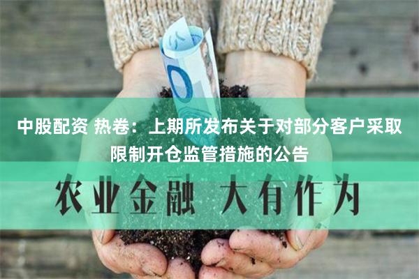 中股配资 热卷：上期所发布关于对部分客户采取限制开仓监管措施的公告