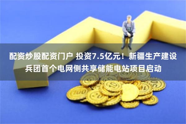 配资炒股配资门户 投资7.5亿元！新疆生产建设兵团首个电网侧共享储能电站项目启动