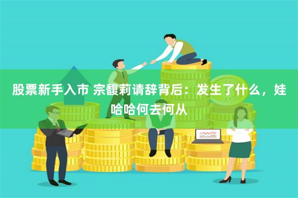 股票新手入市 宗馥莉请辞背后：发生了什么，娃哈哈何去何从