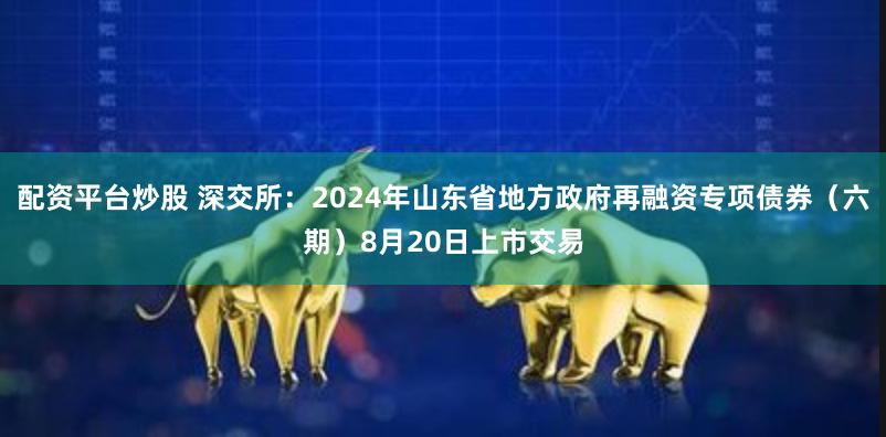 配资平台炒股 深交所：2024年山东省地方政府再融资专项债券（六期）8月20日上市交易