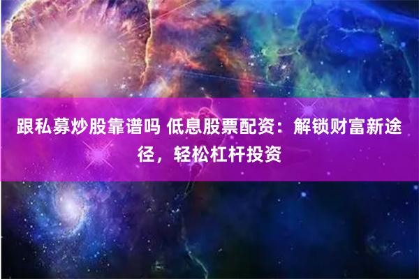 跟私募炒股靠谱吗 低息股票配资：解锁财富新途径，轻松杠杆投资