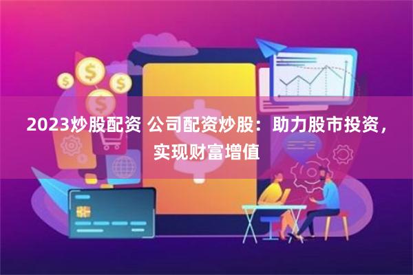 2023炒股配资 公司配资炒股：助力股市投资，实现财富增值
