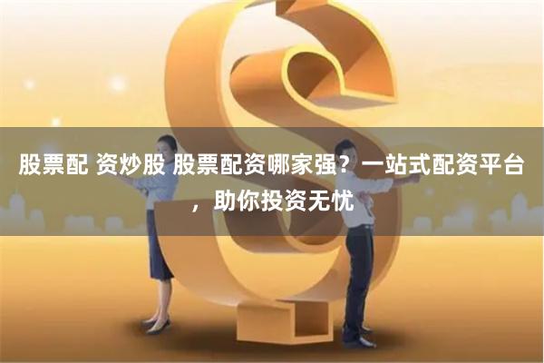股票配 资炒股 股票配资哪家强？一站式配资平台，助你投资无忧