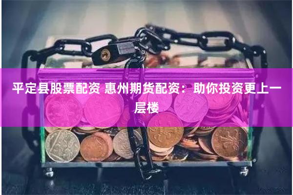 平定县股票配资 惠州期货配资：助你投资更上一层楼