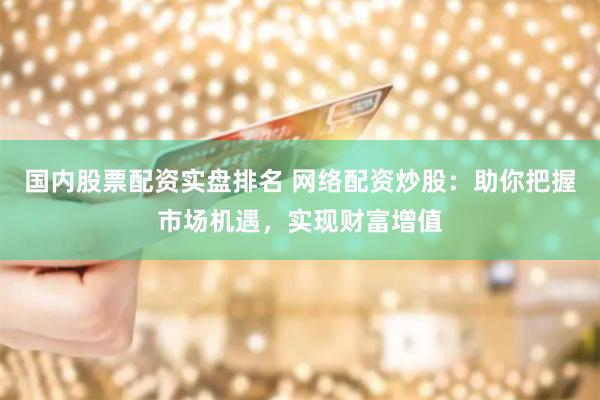国内股票配资实盘排名 网络配资炒股：助你把握市场机遇，实现财富增值