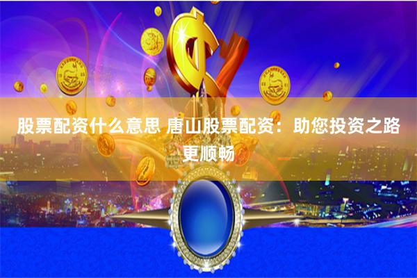 股票配资什么意思 唐山股票配资：助您投资之路更顺畅