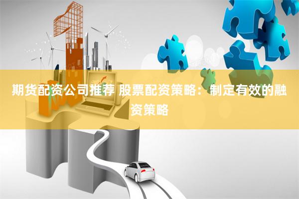 期货配资公司推荐 股票配资策略：制定有效的融资策略