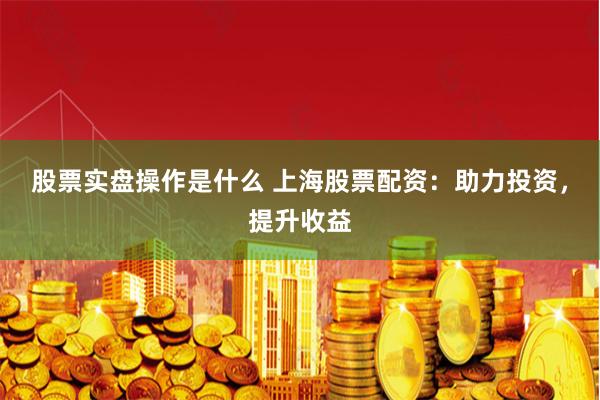 股票实盘操作是什么 上海股票配资：助力投资，提升收益