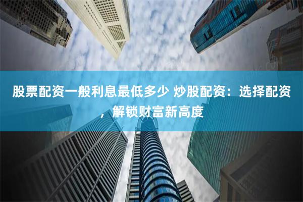 股票配资一般利息最低多少 炒股配资：选择配资，解锁财富新高度