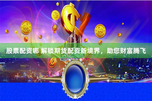 股票配资哪 解锁期货配资新境界，助您财富腾飞