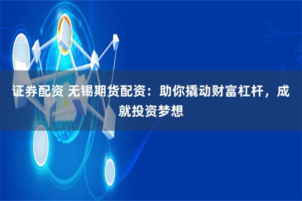 证券配资 无锡期货配资：助你撬动财富杠杆，成就投资梦想