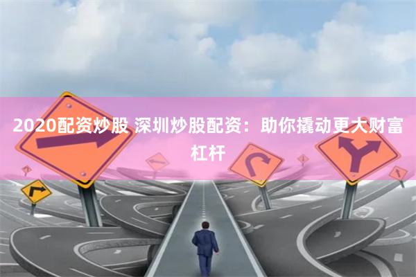 2020配资炒股 深圳炒股配资：助你撬动更大财富杠杆