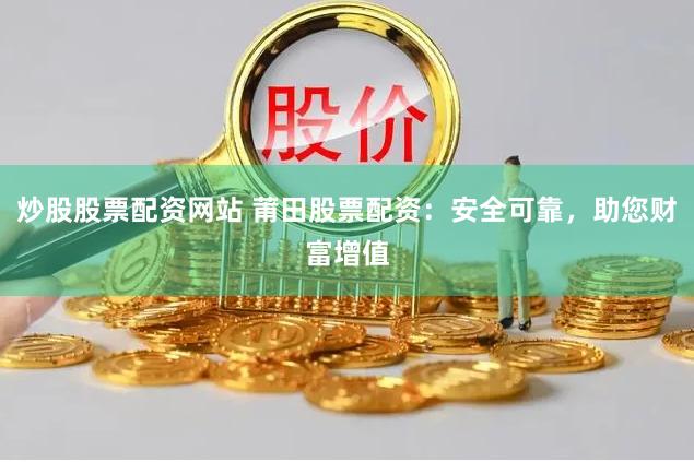 炒股股票配资网站 莆田股票配资：安全可靠，助您财富增值