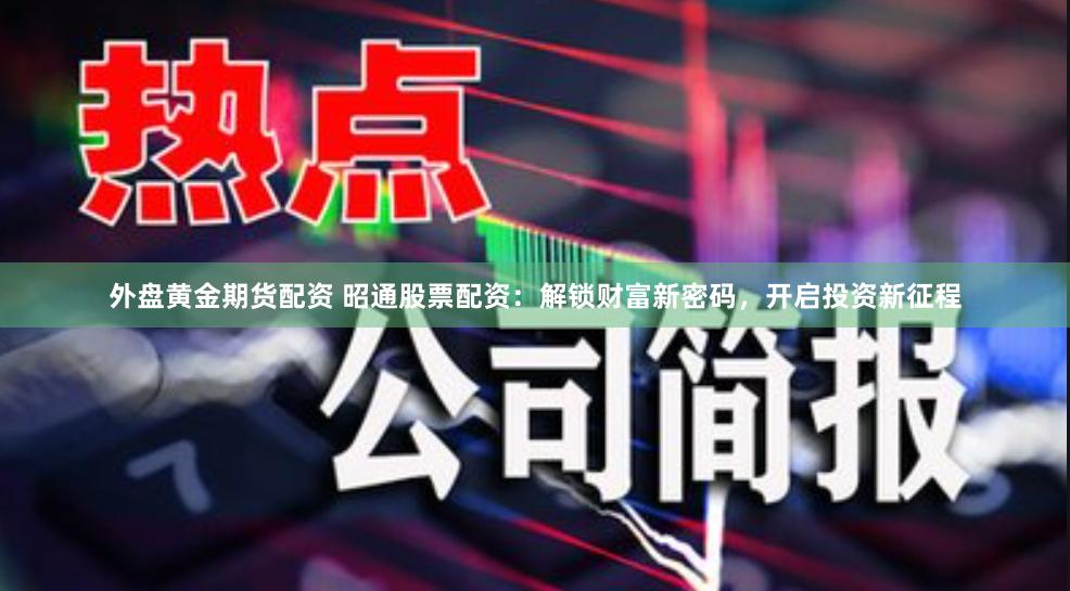 外盘黄金期货配资 昭通股票配资：解锁财富新密码，开启投资新征程