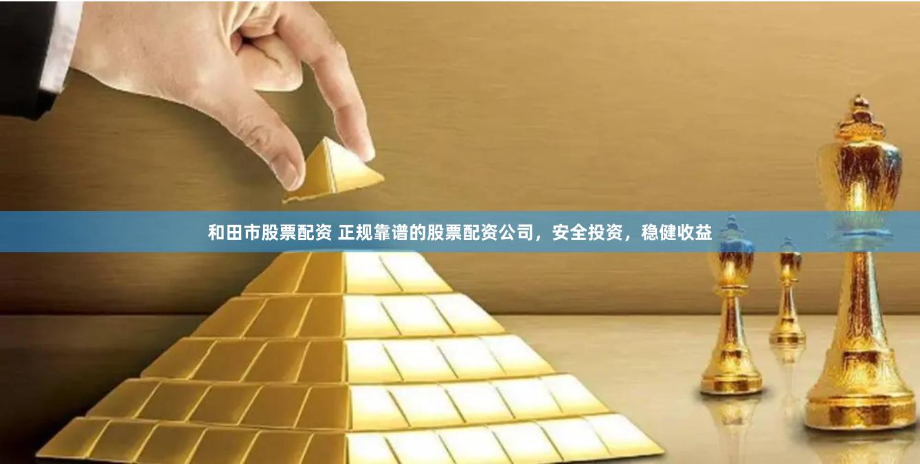 和田市股票配资 正规靠谱的股票配资公司，安全投资，稳健收益