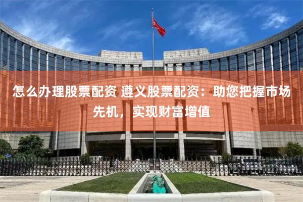 怎么办理股票配资 遵义股票配资：助您把握市场先机，实现财富增值