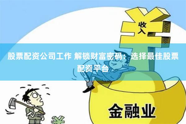 股票配资公司工作 解锁财富密码：选择最佳股票配资平台