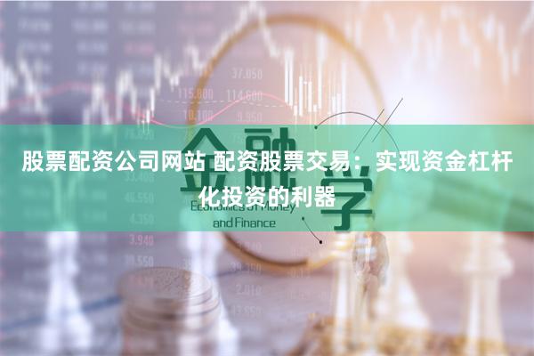 股票配资公司网站 配资股票交易：实现资金杠杆化投资的利器