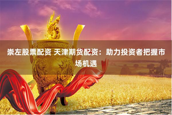 崇左股票配资 天津期货配资：助力投资者把握市场机遇