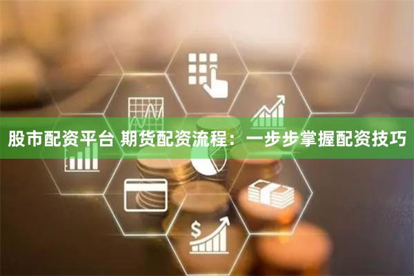 股市配资平台 期货配资流程：一步步掌握配资技巧