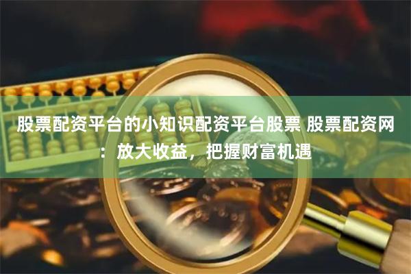 股票配资平台的小知识配资平台股票 股票配资网：放大收益，把握财富机遇