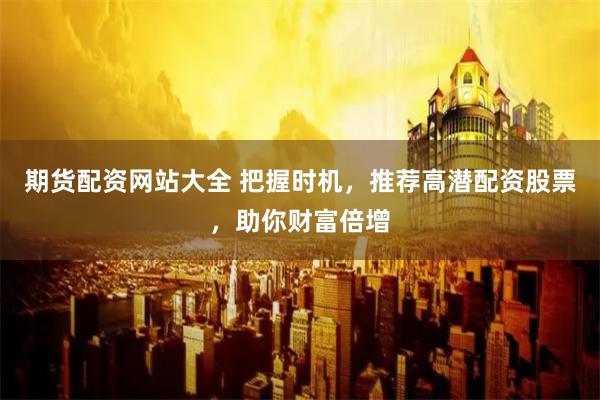 期货配资网站大全 把握时机，推荐高潜配资股票，助你财富倍增