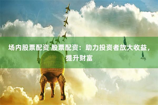 场内股票配资 股票配资：助力投资者放大收益，提升财富