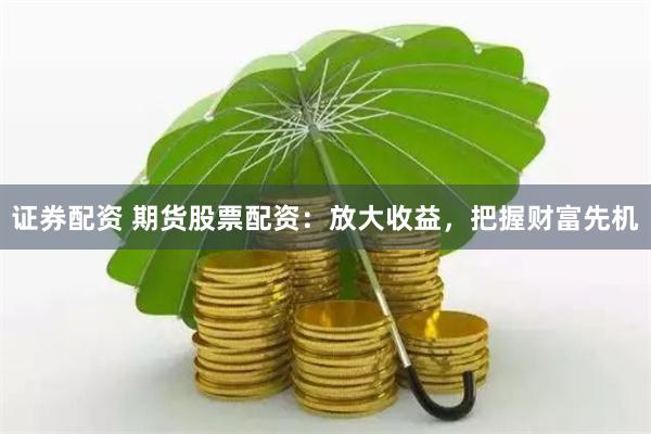 证券配资 期货股票配资：放大收益，把握财富先机