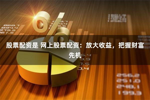 股票配资是 网上股票配资：放大收益，把握财富先机