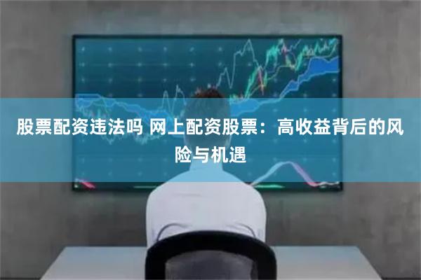 股票配资违法吗 网上配资股票：高收益背后的风险与机遇