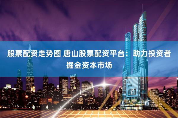 股票配资走势图 唐山股票配资平台：助力投资者掘金资本市场