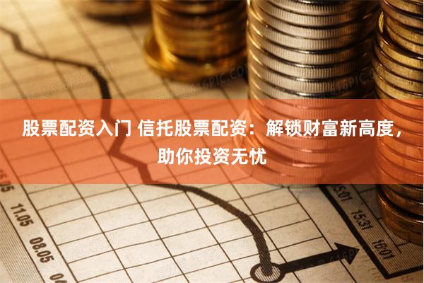股票配资入门 信托股票配资：解锁财富新高度，助你投资无忧