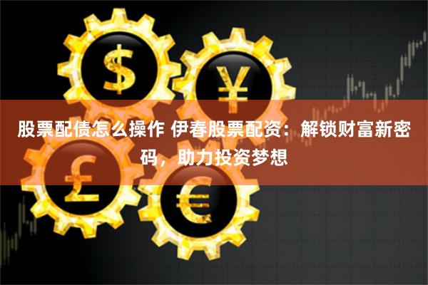 股票配债怎么操作 伊春股票配资：解锁财富新密码，助力投资梦想