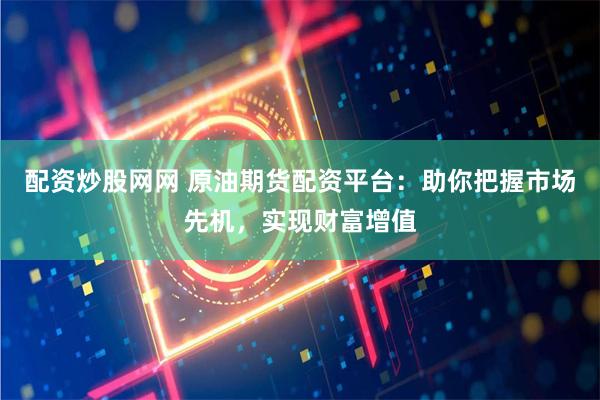 配资炒股网网 原油期货配资平台：助你把握市场先机，实现财富增值