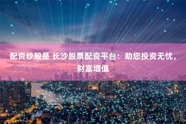 配资炒股是 长沙股票配资平台：助您投资无忧，财富增值
