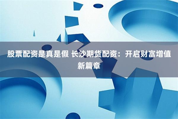 股票配资是真是假 长沙期货配资：开启财富增值新篇章