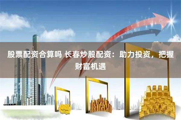 股票配资合算吗 长春炒股配资：助力投资，把握财富机遇
