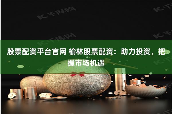 股票配资平台官网 榆林股票配资：助力投资，把握市场机遇