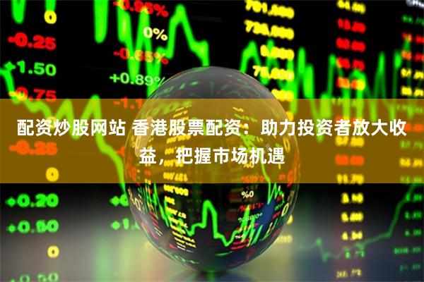 配资炒股网站 香港股票配资：助力投资者放大收益，把握市场机遇