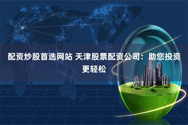 配资炒股首选网站 天津股票配资公司：助您投资更轻松