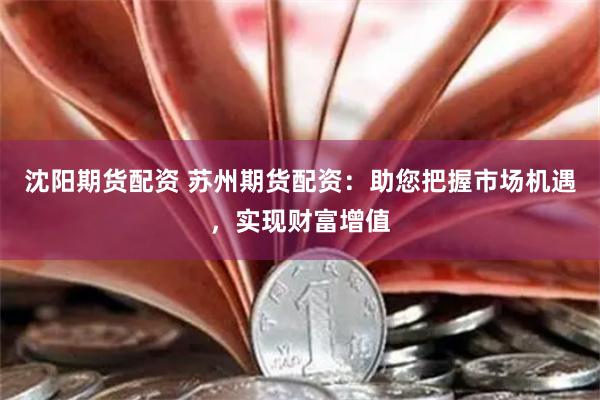 沈阳期货配资 苏州期货配资：助您把握市场机遇，实现财富增值